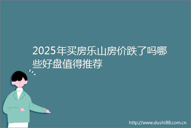 2025年买房乐山房价跌了吗哪些好盘值得推荐