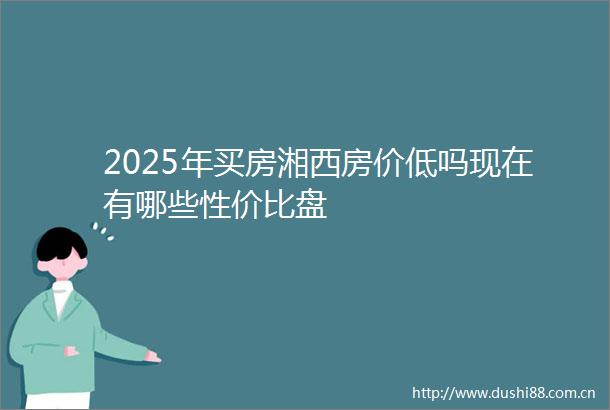 2025年买房湘西房价低吗现在有哪些性价比盘