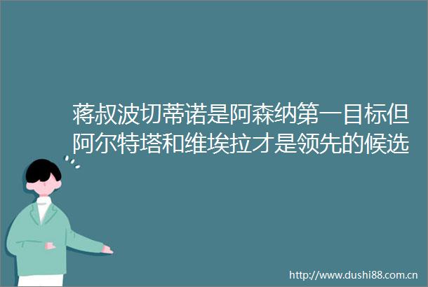 蒋叔波切蒂诺是阿森纳第一目标但阿尔特塔和维埃拉才是领先的候选SM手下周将追桑托英媒阿森纳将和曼联竞争帕尔马中场