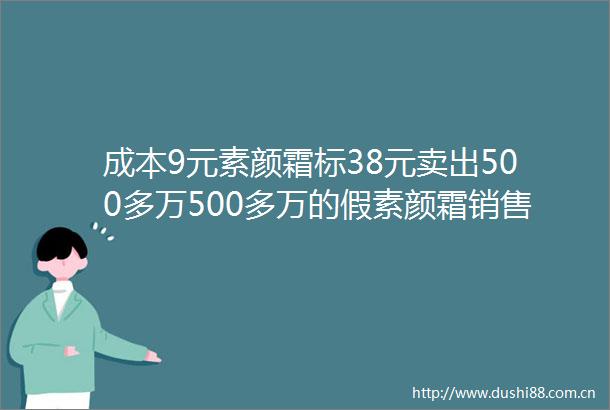 成本9元素颜霜标38元卖出500多万500多万的假素颜霜销售额出美妆市场的乱象与监管痛点