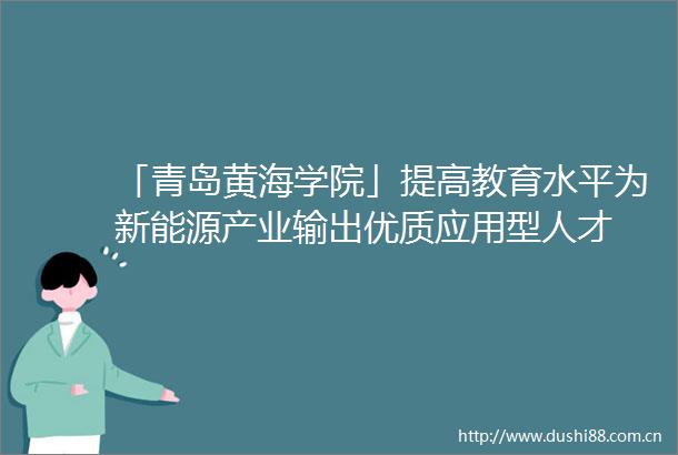 「青岛黄海学院」提高教育水平为新能源产业输出优质应用型人才