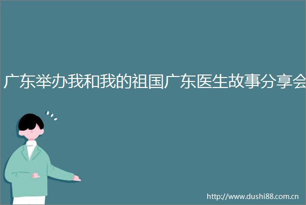 广东举办我和我的祖国广东医生故事分享会