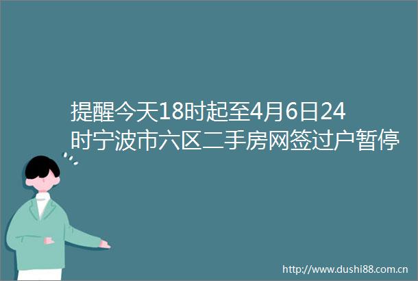 提醒今天18时起至4月6日24时宁波市六区二手房网签过户暂停