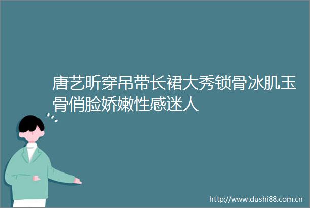 唐艺昕穿吊带长裙大秀锁骨冰肌玉骨俏脸娇嫩性感迷人