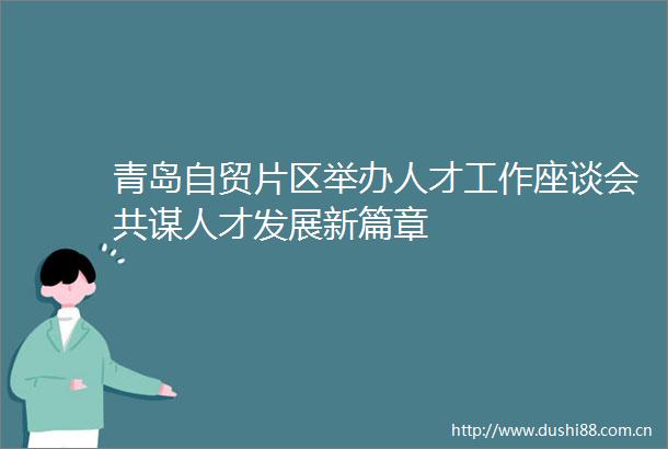 青岛自贸片区举办人才工作座谈会共谋人才发展新篇章