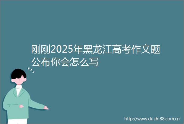 刚刚2025年黑龙江高考作文题公布你会怎么写