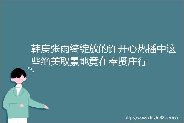 韩庚张雨绮绽放的许开心热播中这些绝美取景地竟在奉贤庄行