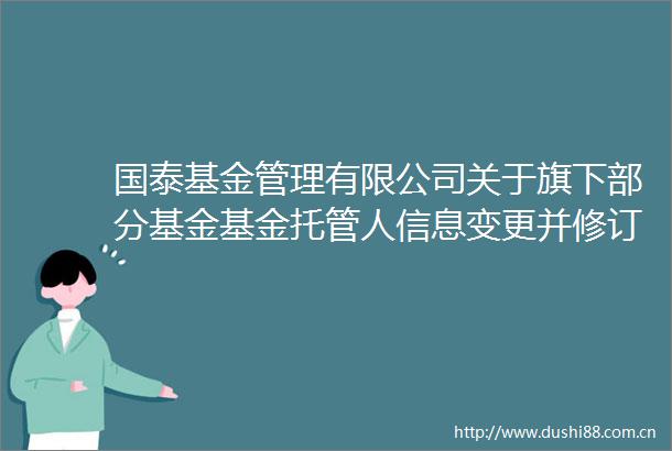 国泰基金管理有限公司关于旗下部分基金基金托管人信息变更并修订基金合同等文件的公告