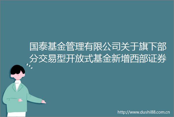 国泰基金管理有限公司关于旗下部分交易型开放式基金新增西部证券股份有限公司为一级交易商的公告