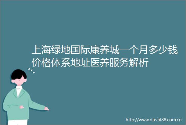 上海绿地国际康养城一个月多少钱价格体系地址医养服务解析