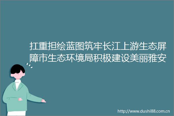 扛重担绘蓝图筑牢长江上游生态屏障市生态环境局积极建设美丽雅安