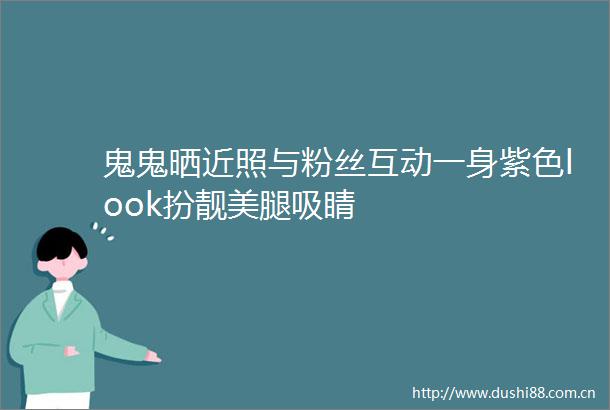 鬼鬼晒近照与粉丝互动一身紫色look扮靓吸睛