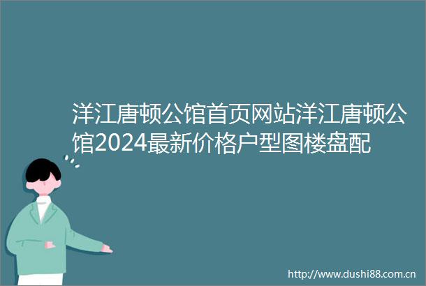 洋江唐顿公馆首页网站洋江唐顿公馆2024最新价格户型图楼盘配套小区环境