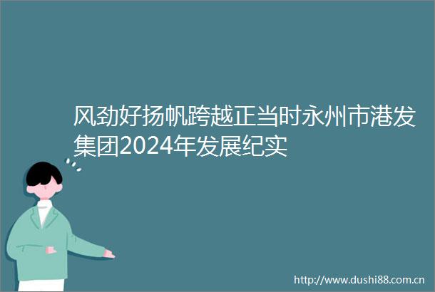 风劲好扬帆跨越正当时永州市港发集团2024年发展纪实