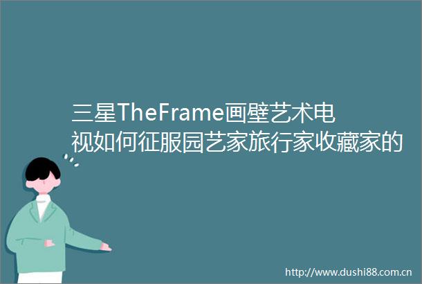 三星TheFrame画壁艺术电视如何征服园艺家旅行家收藏家的审美法则