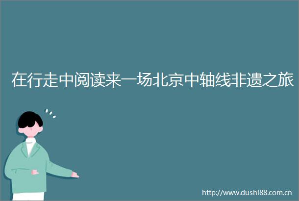 在行走中阅读来一场北京中轴线非遗之旅