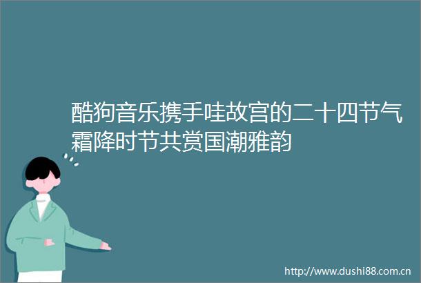 酷狗音乐携手哇故宫的二十四节气霜降时节共赏国潮雅韵