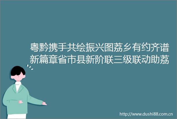 粤黔携手共绘振兴图荔乡有约齐谱新篇章省市县新阶联三级联动助荔出圈暨粤黔文化交流活动圆满举行