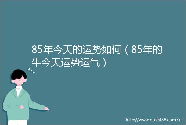 85年今天的运势如何（85年的牛今天运势运气）