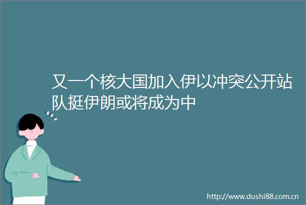 又一个核大国加入伊以冲突公开站队挺伊朗或将成为中