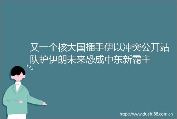 又一个核大国插手伊以冲突公开站队护伊朗未来恐成中东新霸主