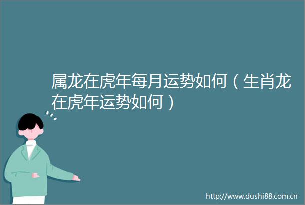 属龙在虎年每月运势如何（生肖龙在虎年运势如何）