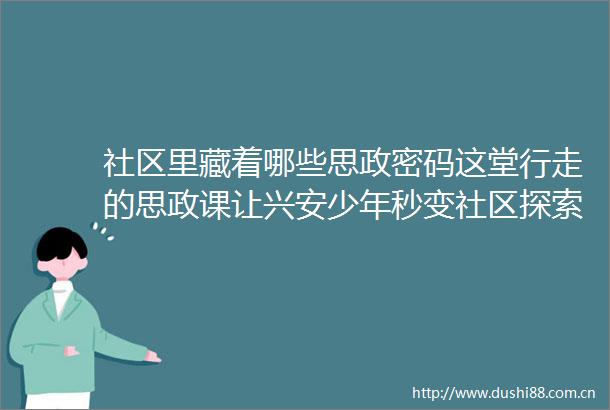 社区里藏着哪些思政密码这堂行走的思政课让兴安少年秒变社区探索家