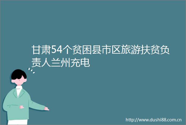 甘肃54个贫困县市区旅游扶贫负责人兰州充电