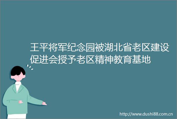 王平将军纪念园被湖北省老区建设促进会授予老区精神教育基地