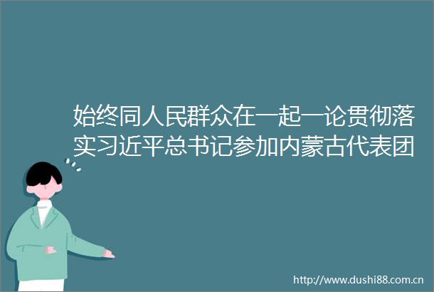 始终同群众在一起一论贯彻落实总书记参加内蒙古代表团审议时的重要讲话精神