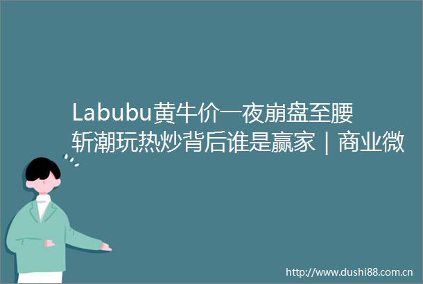 Labubu黄牛价一夜崩盘至腰斩潮玩热炒背后谁是赢家｜商业微史记