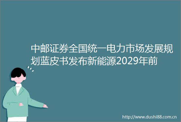 中邮证券全国统一电力市场发展规划蓝皮书发布新能源2029年前全面入市
