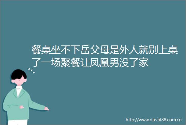 餐桌坐不下岳父母是外人就别上桌了一场聚餐让凤凰男没了家