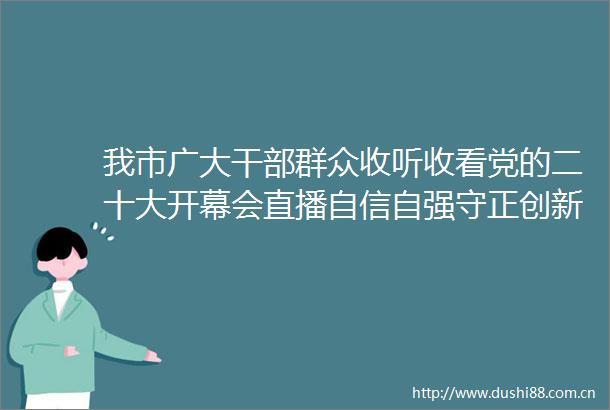 我市广大群众收听收看党的二十大开幕会直播自信自强守正创新踔厉奋发勇毅前行
