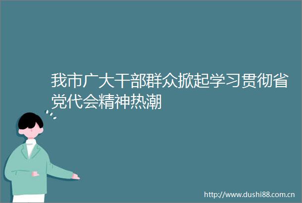 我市广大群众掀起学习贯彻省党代会精神热潮