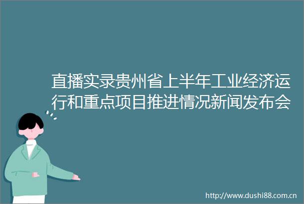 直播实录贵州省上半年工业经济运行和重点项目推进情况新闻发布会