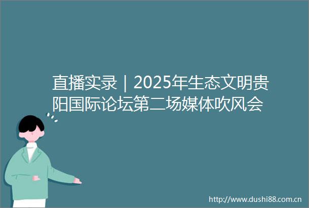 直播实录｜2025年生态文明贵阳国际论坛第二场媒体吹风会