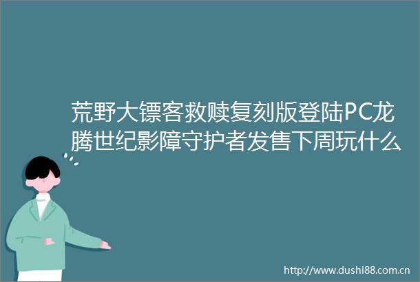 荒野大镖客救赎复刻版登陆PC龙腾世纪影障守护者发售下周玩什么