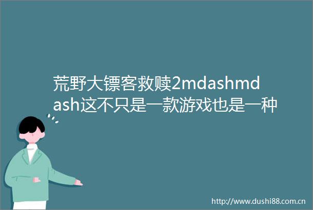 荒野大镖客救赎2mdashmdash这不只是一款游戏也是一种生活方式