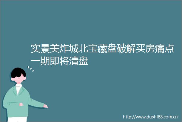 实景美炸城北宝藏盘破解买房痛点一期即将清盘