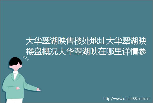 大华翠湖映售楼处地址大华翠湖映楼盘概况大华翠湖映在哪里详情参数最新房价优缺点