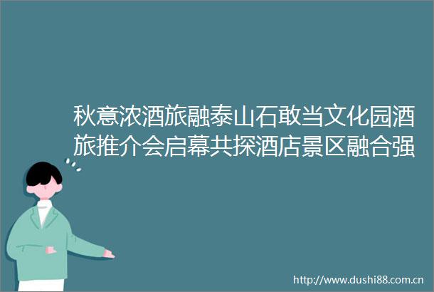 秋意浓酒旅融泰山石敢当文化园酒旅推介会启幕共探酒店景区融合强路径