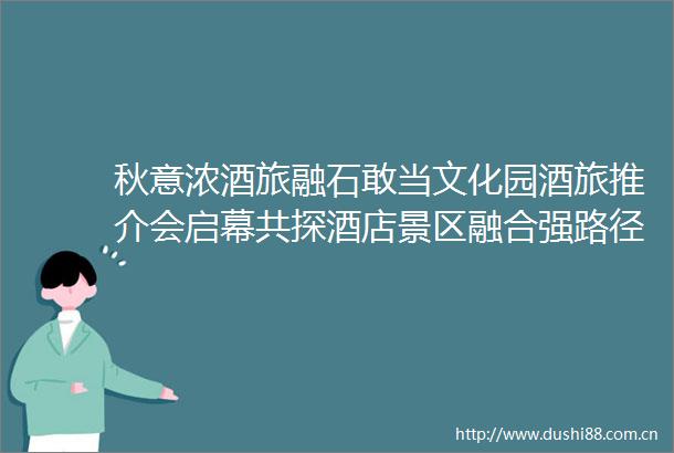 秋意浓酒旅融石敢当文化园酒旅推介会启幕共探酒店景区融合强路径
