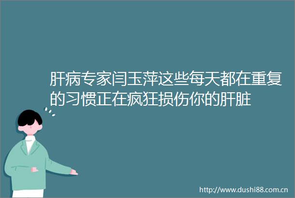 肝病专家闫玉萍这些每天都在重复的习惯正在疯狂损伤你的肝脏