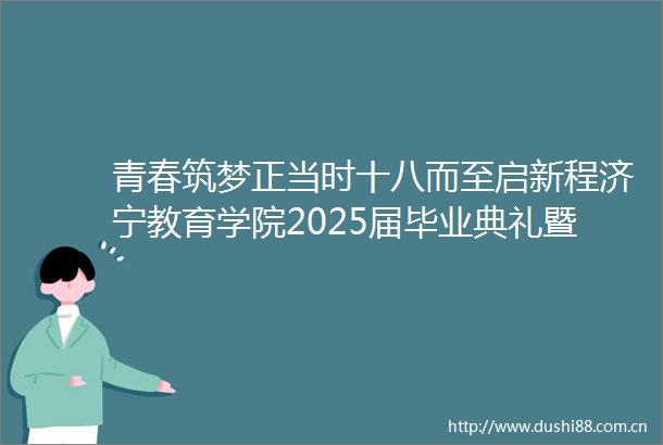 青春筑梦正当时十八而至启新程济宁教育学院2025届毕业典礼暨成人礼仪式隆重举行