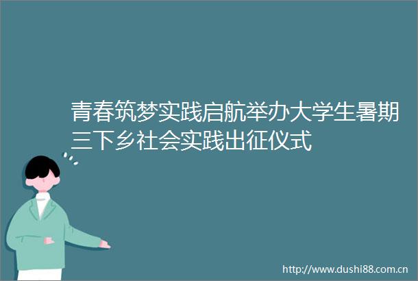 青春筑梦实践启航举办大学生暑期三下乡社会实践出征仪式