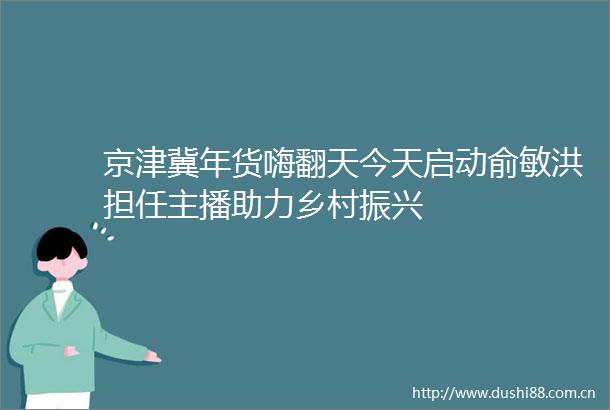 京津冀年货嗨翻天今天启动俞敏洪担任主播助力乡村振兴