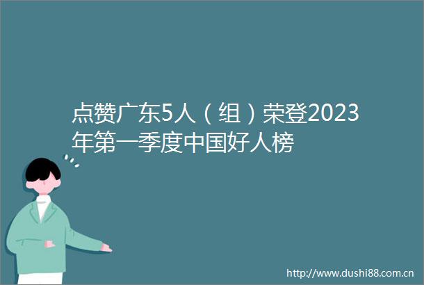 点赞广东5人（组）荣登2023年第一季度好人榜