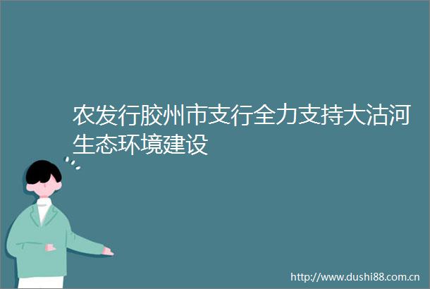 农发行胶州市支行全力支持大沽河生态环境建设
