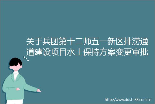 关于兵团第十二师五一新区排涝通道建设项目水土保持方案变更审批准予行政许可决定书